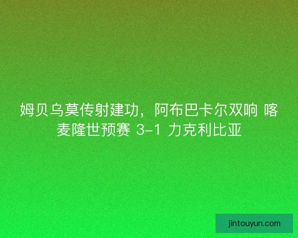 姆贝乌莫传射建功，阿布巴卡尔双响 喀麦隆世预赛 3-1 力克利比亚