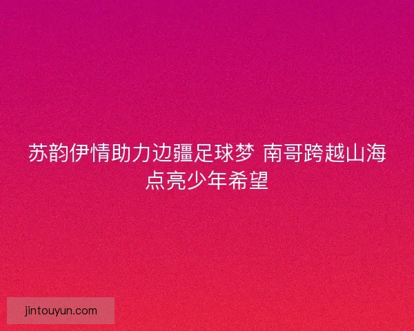 苏韵伊情助力边疆足球梦 南哥跨越山海点亮少年希望