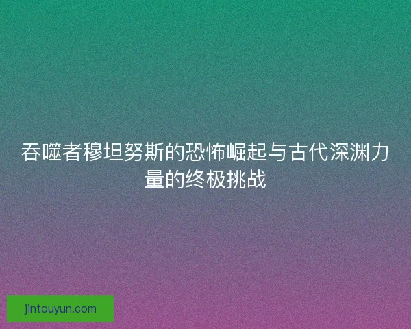 吞噬者穆坦努斯的恐怖崛起与古代深渊力量的终极挑战