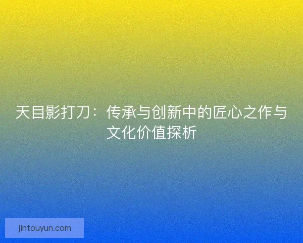 天目影打刀：传承与创新中的匠心之作与文化价值探析