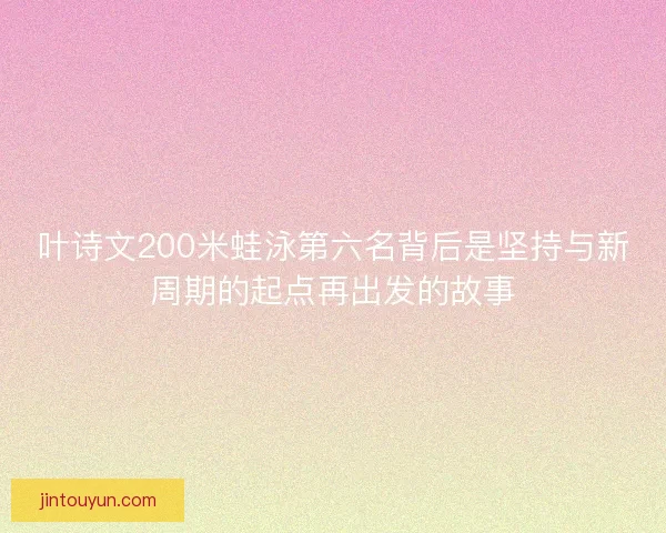 叶诗文200米蛙泳第六名背后是坚持与新周期的起点再出发的故事
