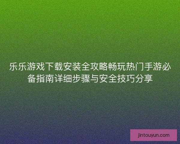 乐乐游戏下载安装全攻略畅玩热门手游必备指南详细步骤与安全技巧分享