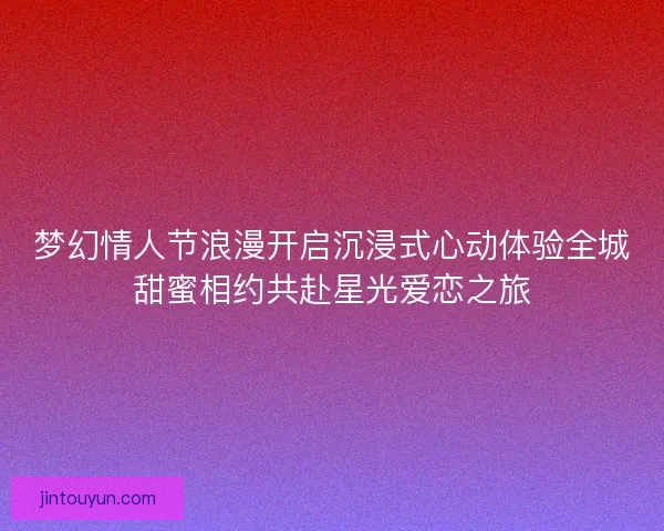 梦幻情人节浪漫开启沉浸式心动体验全城甜蜜相约共赴星光爱恋之旅