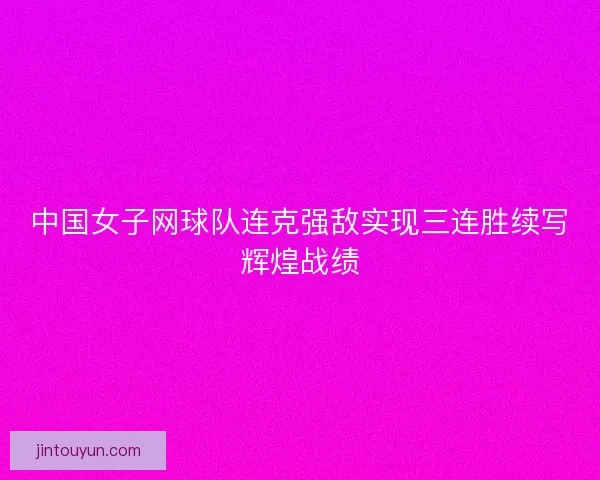 中国女子网球队连克强敌实现三连胜续写辉煌战绩