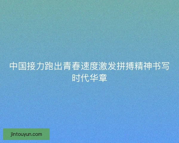 中国接力跑出青春速度激发拼搏精神书写时代华章