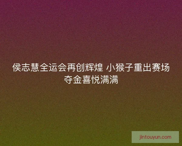 侯志慧全运会再创辉煌 小猴子重出赛场夺金喜悦满满