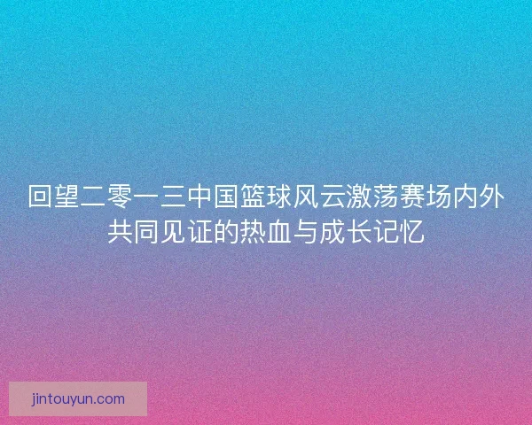回望二零一三中国篮球风云激荡赛场内外共同见证的热血与成长记忆