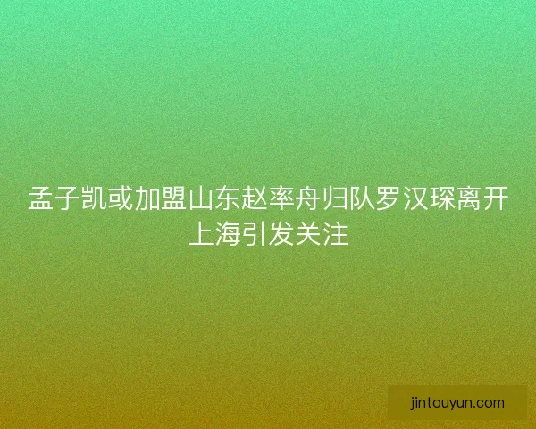 孟子凯或加盟山东赵率舟归队罗汉琛离开上海引发关注