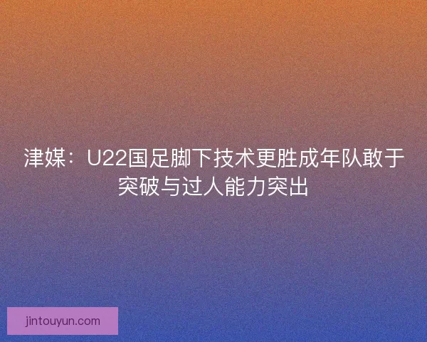 津媒：U22国足脚下技术更胜成年队敢于突破与过人能力突出