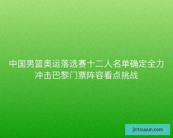中国男篮奥运落选赛十二人名单确定全力冲击巴黎门票阵容看点挑战