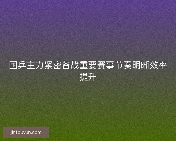 国乒主力紧密备战重要赛事节奏明晰效率提升
