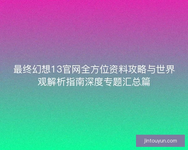 最终幻想13官网全方位资料攻略与世界观解析指南深度专题汇总篇