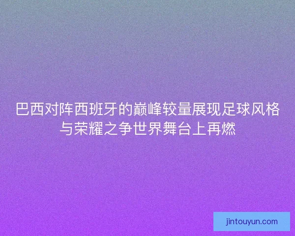 巴西对阵西班牙的巅峰较量展现足球风格与荣耀之争世界舞台上再燃