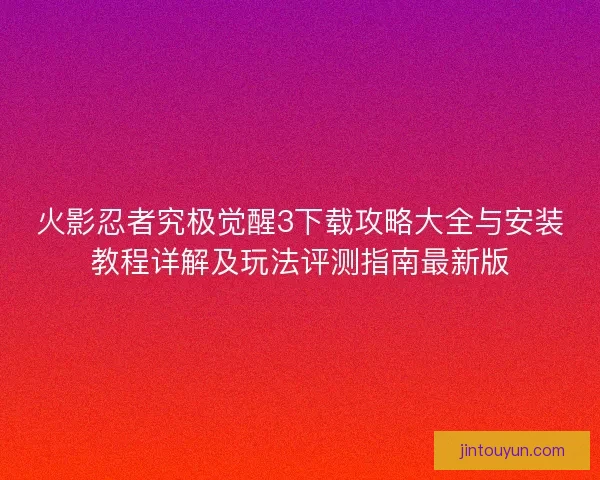 火影忍者究极觉醒3下载攻略大全与安装教程详解及玩法评测指南最新版