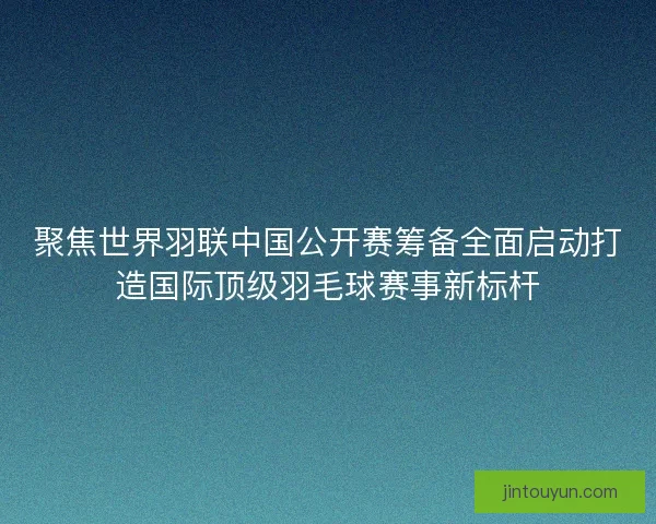 聚焦世界羽联中国公开赛筹备全面启动打造国际顶级羽毛球赛事新标杆