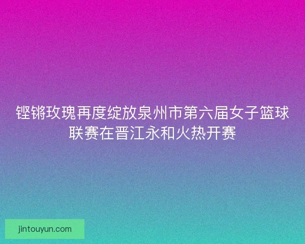 铿锵玫瑰再度绽放泉州市第六届女子篮球联赛在晋江永和火热开赛