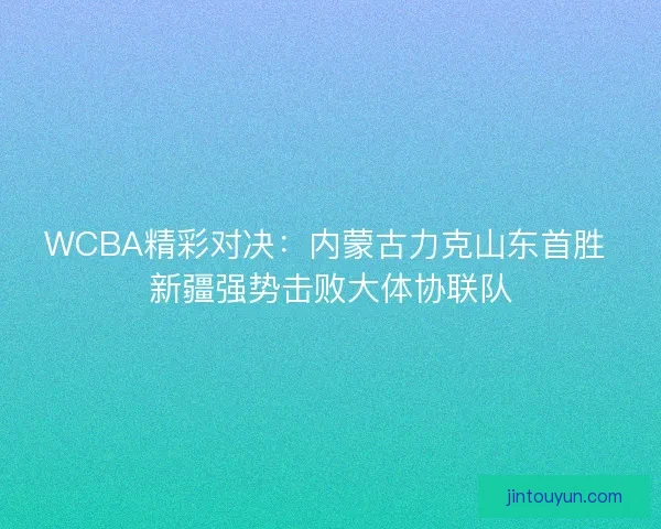 WCBA精彩对决：内蒙古力克山东首胜 新疆强势击败大体协联队