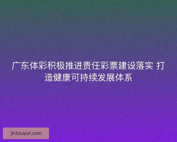 广东体彩积极推进责任彩票建设落实 打造健康可持续发展体系