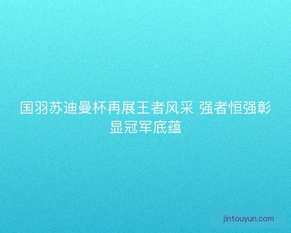 国羽苏迪曼杯再展王者风采 强者恒强彰显冠军底蕴