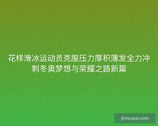 花样滑冰运动员克服压力厚积薄发全力冲刺冬奥梦想与荣耀之路新篇