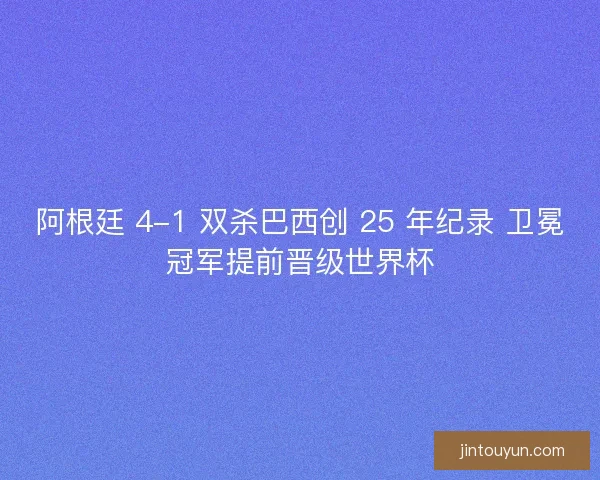 阿根廷 4-1 双杀巴西创 25 年纪录 卫冕冠军提前晋级世界杯