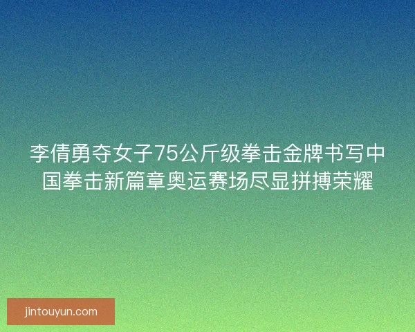 李倩勇夺女子75公斤级拳击金牌书写中国拳击新篇章奥运赛场尽显拼搏荣耀