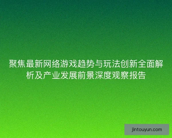 聚焦最新网络游戏趋势与玩法创新全面解析及产业发展前景深度观察报告