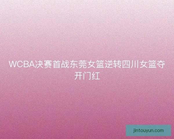 WCBA决赛首战东莞女篮逆转四川女篮夺开门红