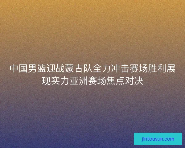 中国男篮迎战蒙古队全力冲击赛场胜利展现实力亚洲赛场焦点对决