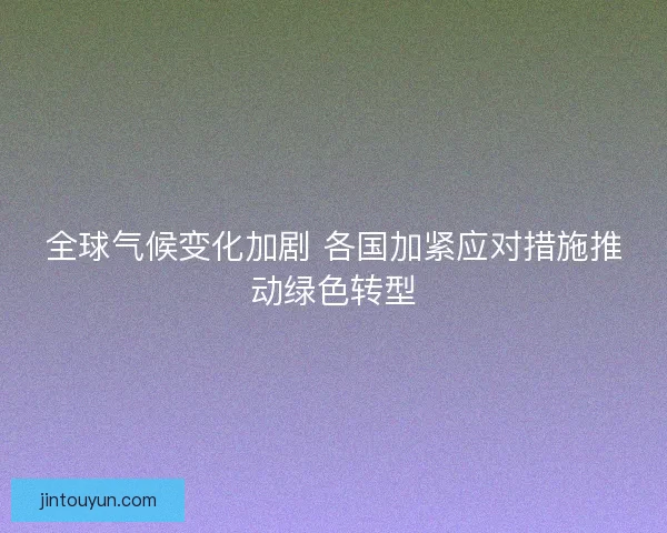 全球气候变化加剧 各国加紧应对措施推动绿色转型