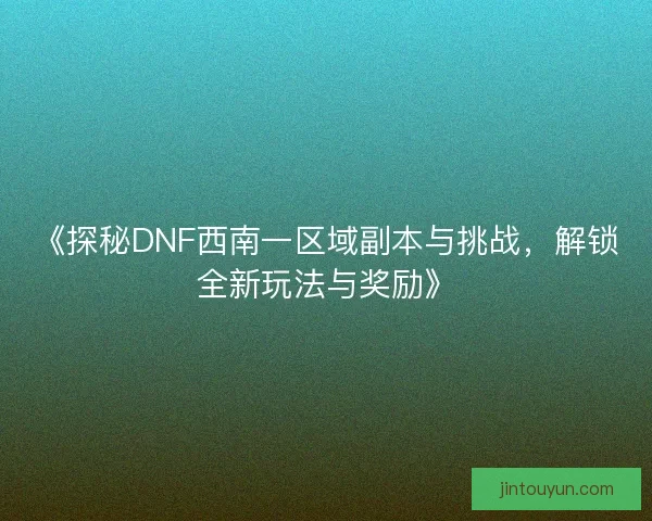 《探秘DNF西南一区域副本与挑战，解锁全新玩法与奖励》
