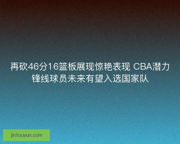 再砍46分16篮板展现惊艳表现 CBA潜力锋线球员未来有望入选国家队
