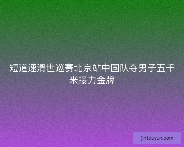 短道速滑世巡赛北京站中国队夺男子五千米接力金牌